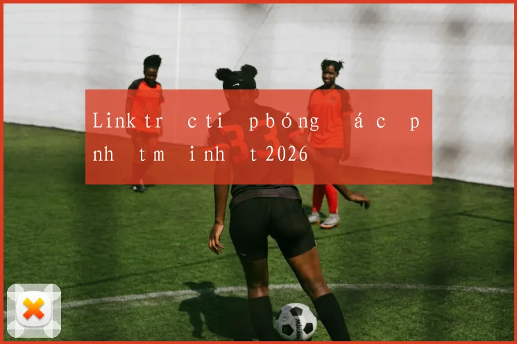 Link trực tiếp bóng đá cập nhật mới nhất 2026